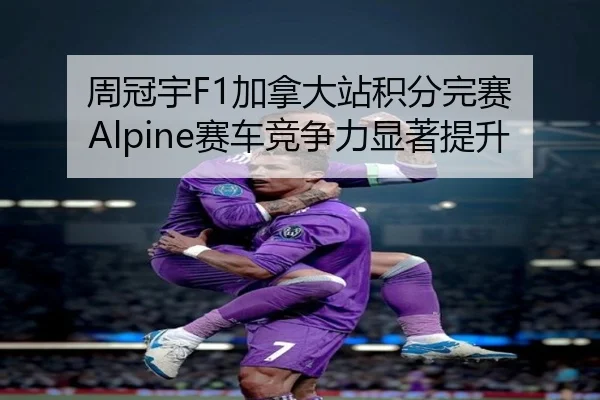 周冠宇F1加拿大站积分完赛 Alpine赛车竞争力显著提升