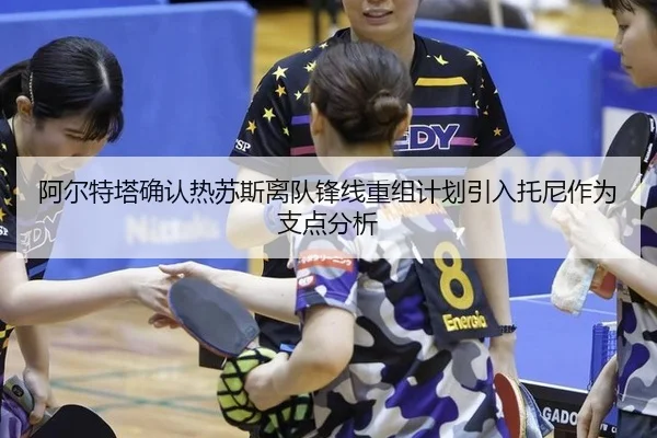 阿尔特塔确认热苏斯离队锋线重组计划引入托尼作为支点分析