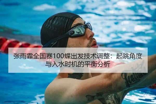 张雨霏全国赛100蝶出发技术调整：起跳角度与入水时机的平衡分析